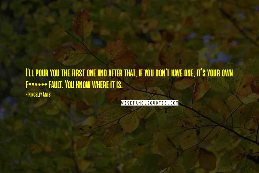 Kingsley Amis Quotes: I'll pour you the first one and after that, if you don't have one, it's your own f****** fault. You know where it is.