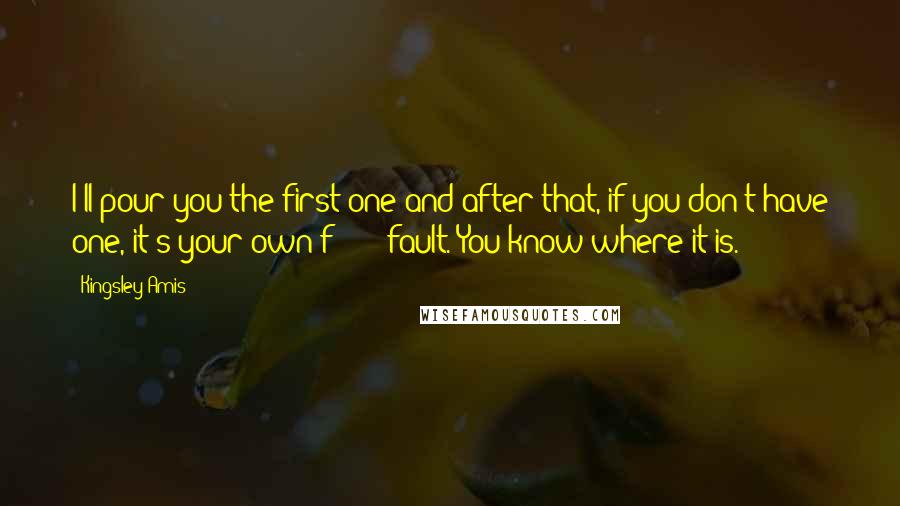 Kingsley Amis Quotes: I'll pour you the first one and after that, if you don't have one, it's your own f****** fault. You know where it is.