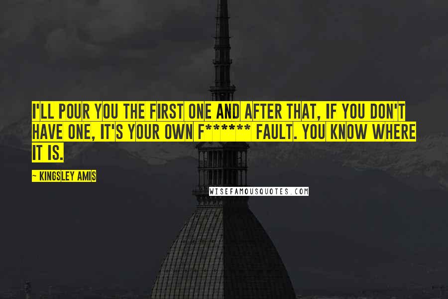 Kingsley Amis Quotes: I'll pour you the first one and after that, if you don't have one, it's your own f****** fault. You know where it is.