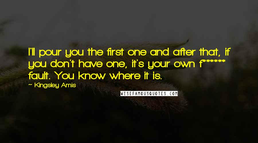 Kingsley Amis Quotes: I'll pour you the first one and after that, if you don't have one, it's your own f****** fault. You know where it is.