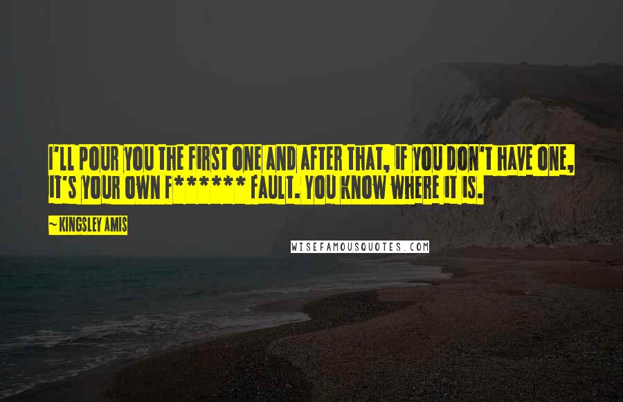 Kingsley Amis Quotes: I'll pour you the first one and after that, if you don't have one, it's your own f****** fault. You know where it is.