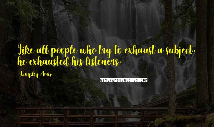 Kingsley Amis Quotes: Like all people who try to exhaust a subject, he exhausted his listeners.