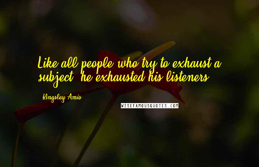 Kingsley Amis Quotes: Like all people who try to exhaust a subject, he exhausted his listeners.