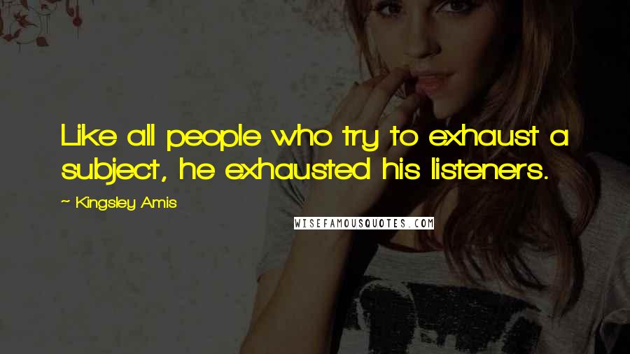 Kingsley Amis Quotes: Like all people who try to exhaust a subject, he exhausted his listeners.