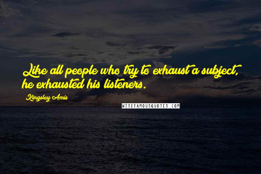 Kingsley Amis Quotes: Like all people who try to exhaust a subject, he exhausted his listeners.