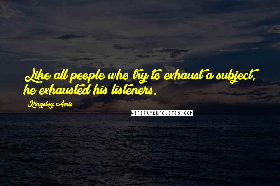 Kingsley Amis Quotes: Like all people who try to exhaust a subject, he exhausted his listeners.