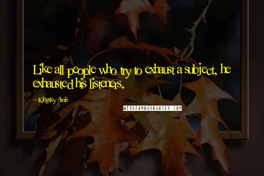 Kingsley Amis Quotes: Like all people who try to exhaust a subject, he exhausted his listeners.