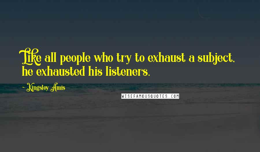 Kingsley Amis Quotes: Like all people who try to exhaust a subject, he exhausted his listeners.