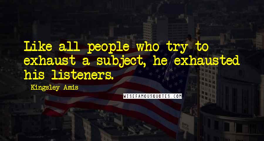 Kingsley Amis Quotes: Like all people who try to exhaust a subject, he exhausted his listeners.