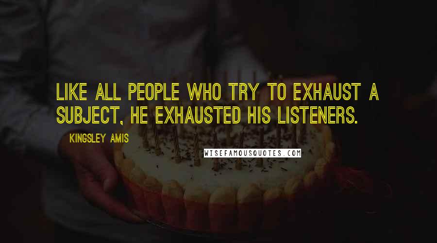 Kingsley Amis Quotes: Like all people who try to exhaust a subject, he exhausted his listeners.