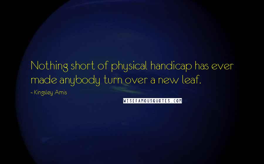 Kingsley Amis Quotes: Nothing short of physical handicap has ever made anybody turn over a new leaf.