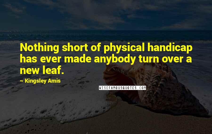 Kingsley Amis Quotes: Nothing short of physical handicap has ever made anybody turn over a new leaf.