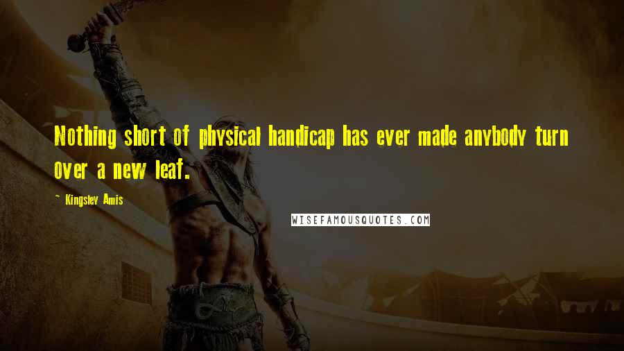 Kingsley Amis Quotes: Nothing short of physical handicap has ever made anybody turn over a new leaf.