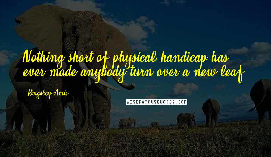Kingsley Amis Quotes: Nothing short of physical handicap has ever made anybody turn over a new leaf.
