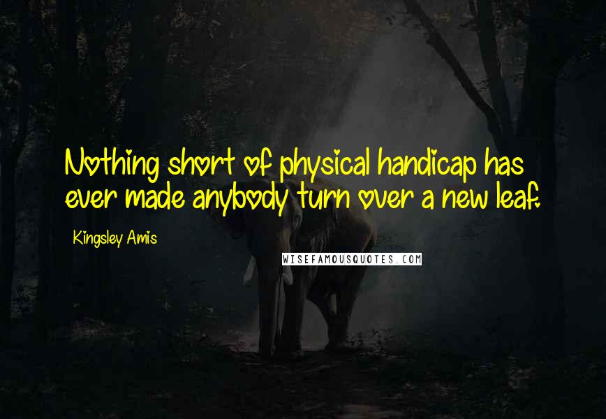 Kingsley Amis Quotes: Nothing short of physical handicap has ever made anybody turn over a new leaf.