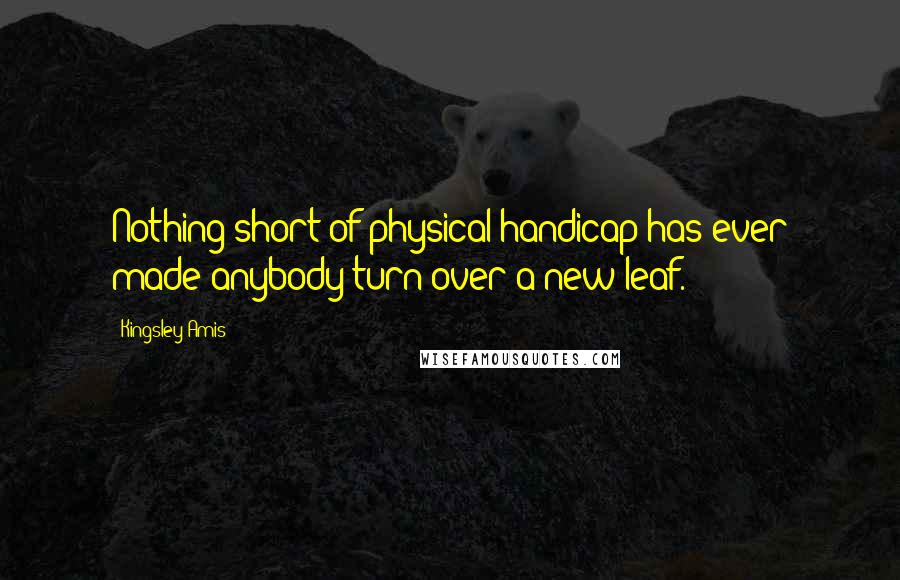 Kingsley Amis Quotes: Nothing short of physical handicap has ever made anybody turn over a new leaf.