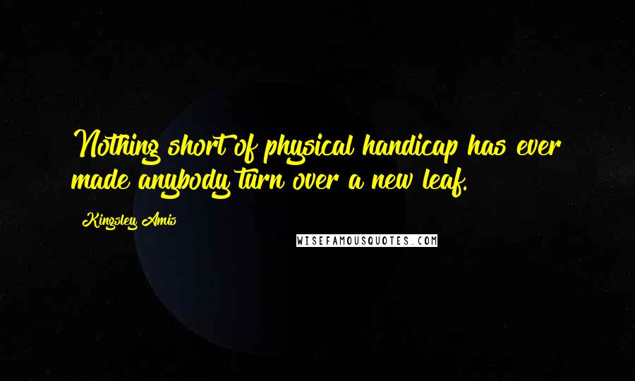 Kingsley Amis Quotes: Nothing short of physical handicap has ever made anybody turn over a new leaf.