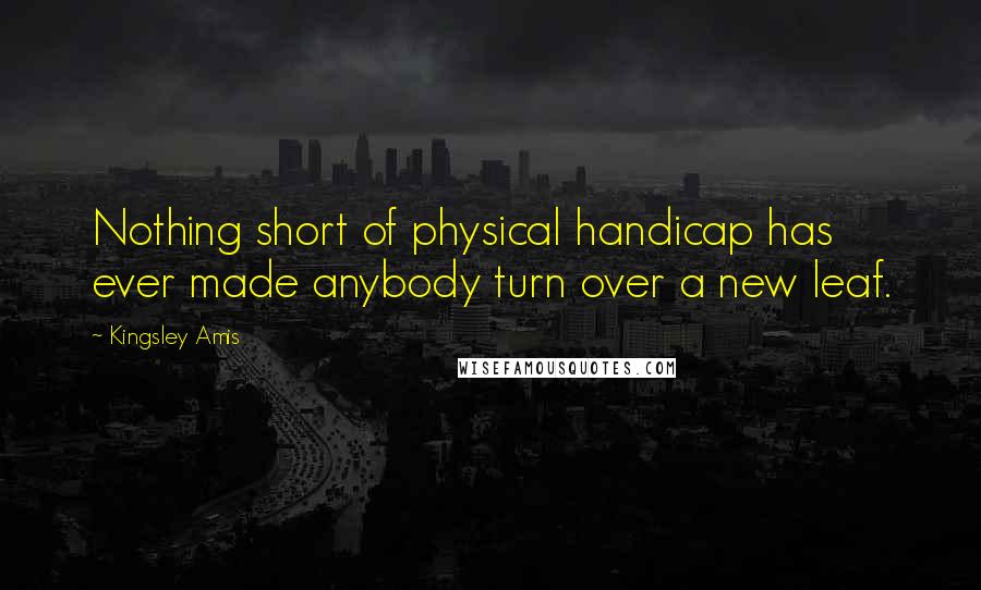 Kingsley Amis Quotes: Nothing short of physical handicap has ever made anybody turn over a new leaf.