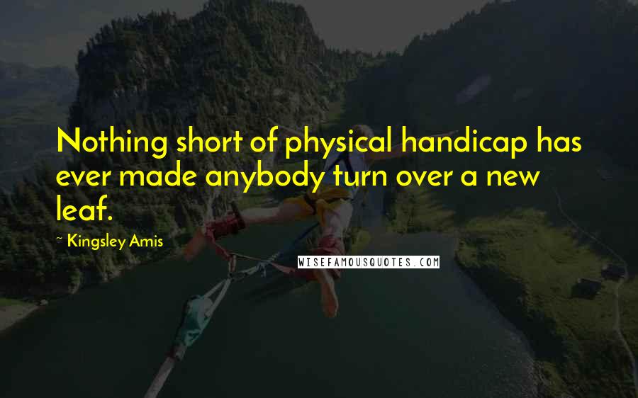 Kingsley Amis Quotes: Nothing short of physical handicap has ever made anybody turn over a new leaf.