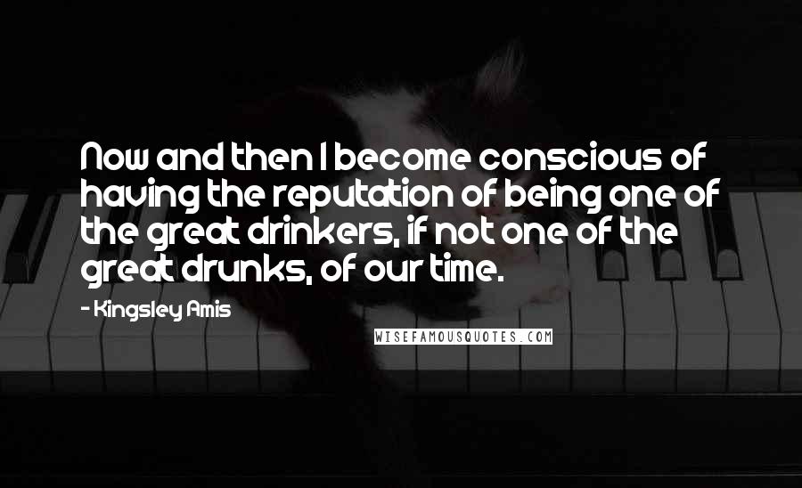 Kingsley Amis Quotes: Now and then I become conscious of having the reputation of being one of the great drinkers, if not one of the great drunks, of our time.