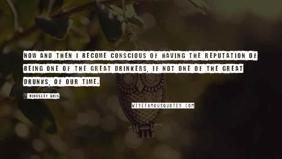 Kingsley Amis Quotes: Now and then I become conscious of having the reputation of being one of the great drinkers, if not one of the great drunks, of our time.