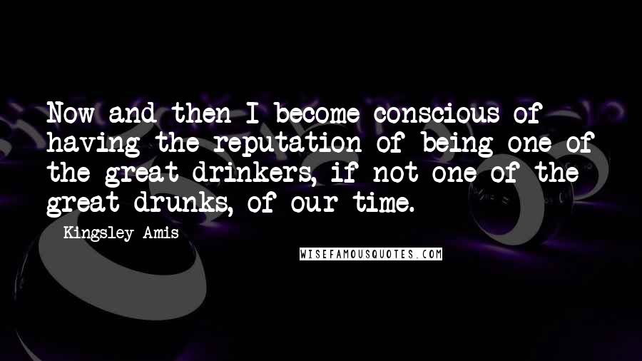 Kingsley Amis Quotes: Now and then I become conscious of having the reputation of being one of the great drinkers, if not one of the great drunks, of our time.