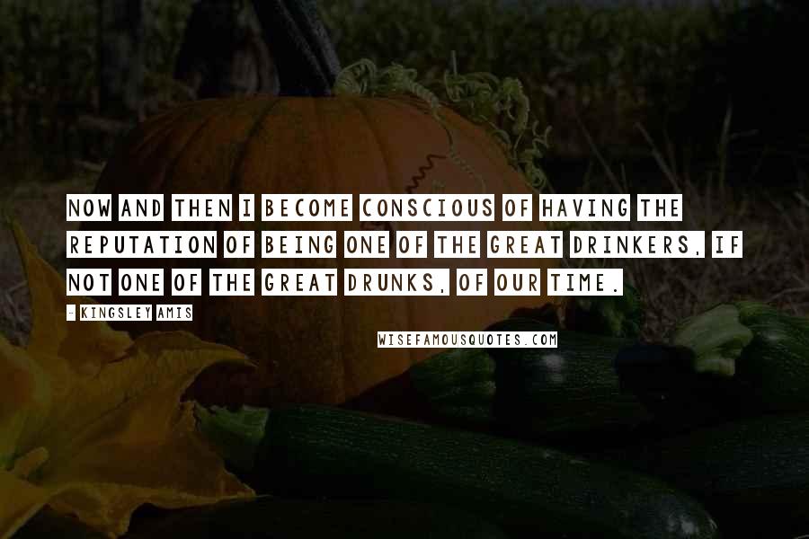 Kingsley Amis Quotes: Now and then I become conscious of having the reputation of being one of the great drinkers, if not one of the great drunks, of our time.