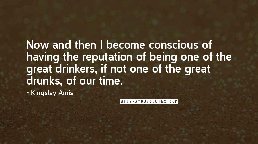 Kingsley Amis Quotes: Now and then I become conscious of having the reputation of being one of the great drinkers, if not one of the great drunks, of our time.