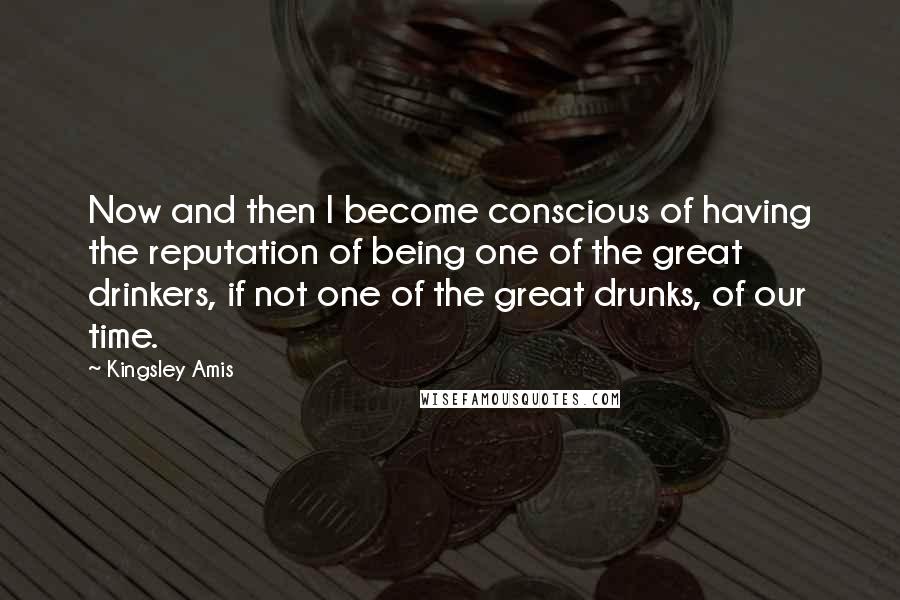 Kingsley Amis Quotes: Now and then I become conscious of having the reputation of being one of the great drinkers, if not one of the great drunks, of our time.