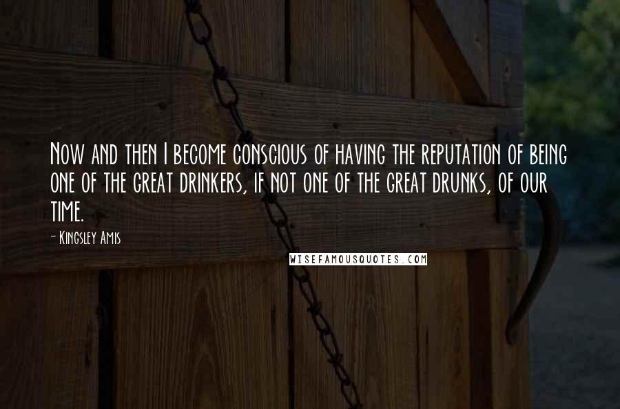 Kingsley Amis Quotes: Now and then I become conscious of having the reputation of being one of the great drinkers, if not one of the great drunks, of our time.