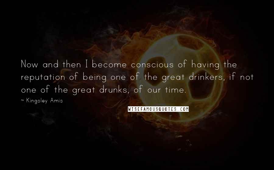 Kingsley Amis Quotes: Now and then I become conscious of having the reputation of being one of the great drinkers, if not one of the great drunks, of our time.