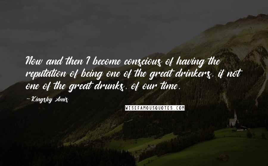 Kingsley Amis Quotes: Now and then I become conscious of having the reputation of being one of the great drinkers, if not one of the great drunks, of our time.