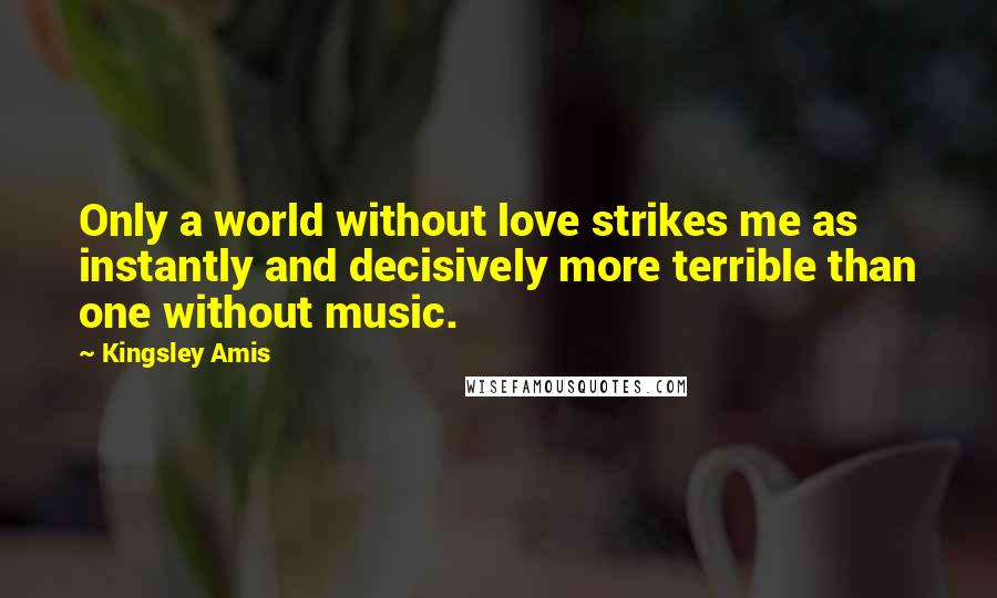 Kingsley Amis Quotes: Only a world without love strikes me as instantly and decisively more terrible than one without music.