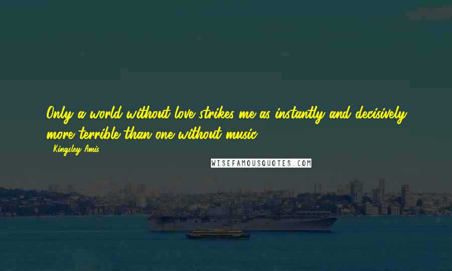 Kingsley Amis Quotes: Only a world without love strikes me as instantly and decisively more terrible than one without music.