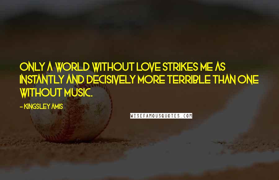 Kingsley Amis Quotes: Only a world without love strikes me as instantly and decisively more terrible than one without music.