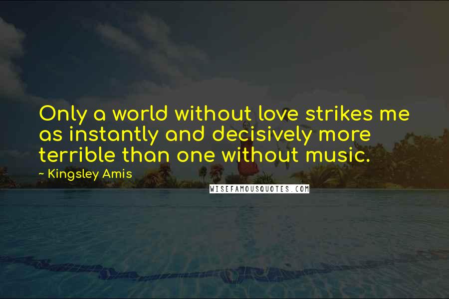 Kingsley Amis Quotes: Only a world without love strikes me as instantly and decisively more terrible than one without music.