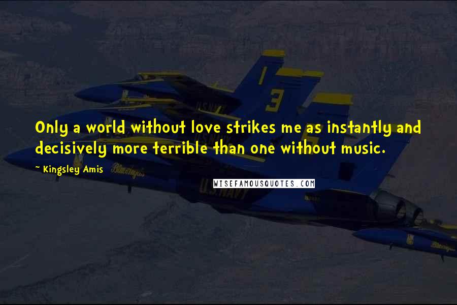 Kingsley Amis Quotes: Only a world without love strikes me as instantly and decisively more terrible than one without music.