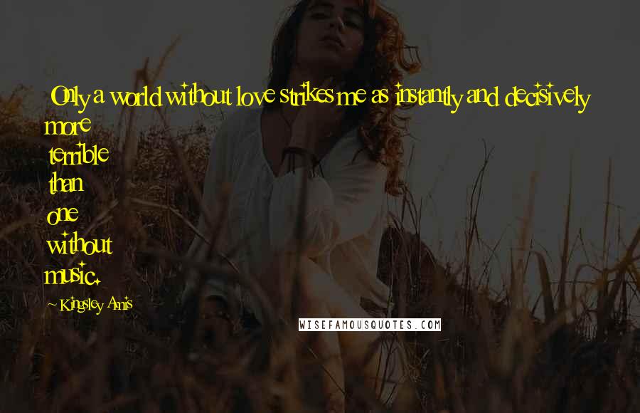 Kingsley Amis Quotes: Only a world without love strikes me as instantly and decisively more terrible than one without music.