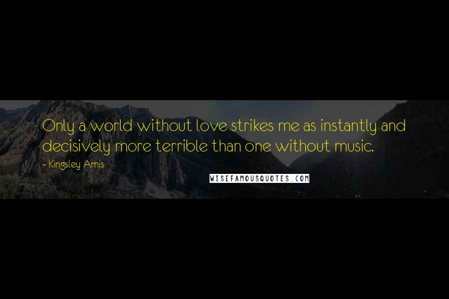 Kingsley Amis Quotes: Only a world without love strikes me as instantly and decisively more terrible than one without music.