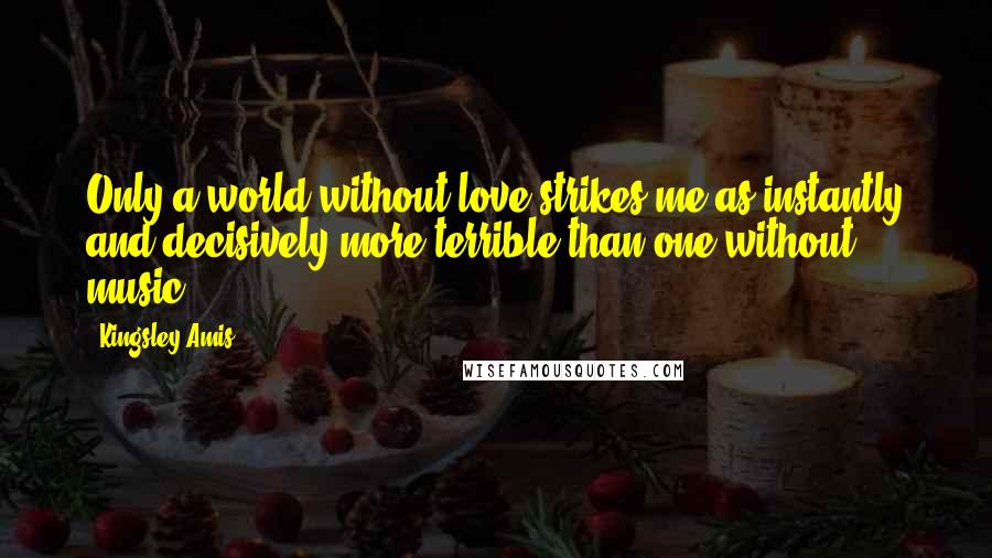 Kingsley Amis Quotes: Only a world without love strikes me as instantly and decisively more terrible than one without music.