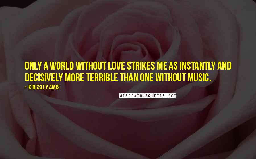 Kingsley Amis Quotes: Only a world without love strikes me as instantly and decisively more terrible than one without music.