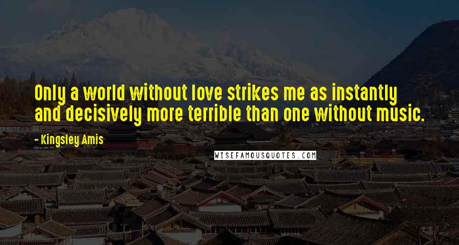 Kingsley Amis Quotes: Only a world without love strikes me as instantly and decisively more terrible than one without music.