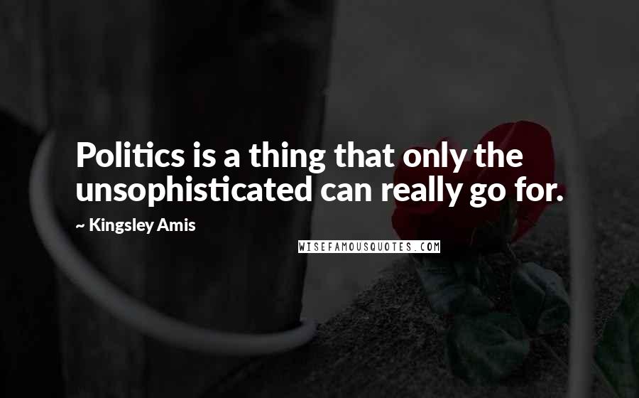 Kingsley Amis Quotes: Politics is a thing that only the unsophisticated can really go for.