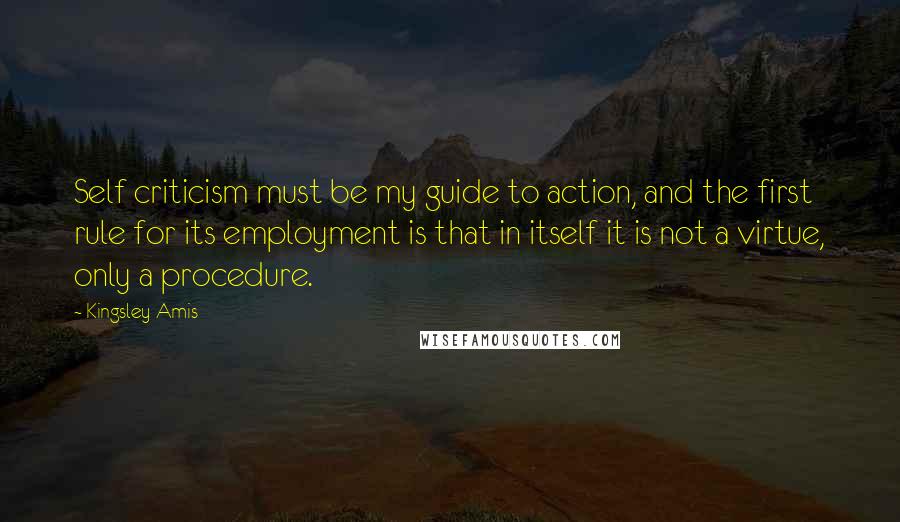 Kingsley Amis Quotes: Self criticism must be my guide to action, and the first rule for its employment is that in itself it is not a virtue, only a procedure.