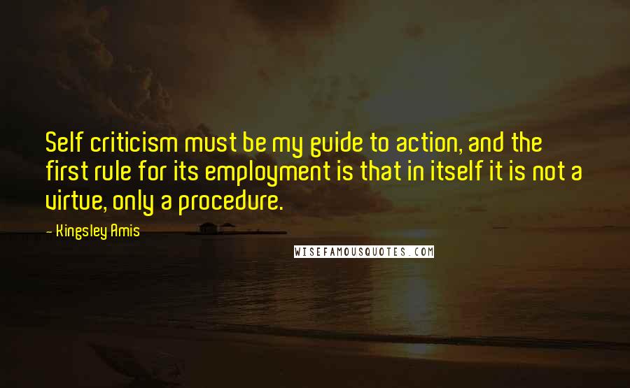 Kingsley Amis Quotes: Self criticism must be my guide to action, and the first rule for its employment is that in itself it is not a virtue, only a procedure.