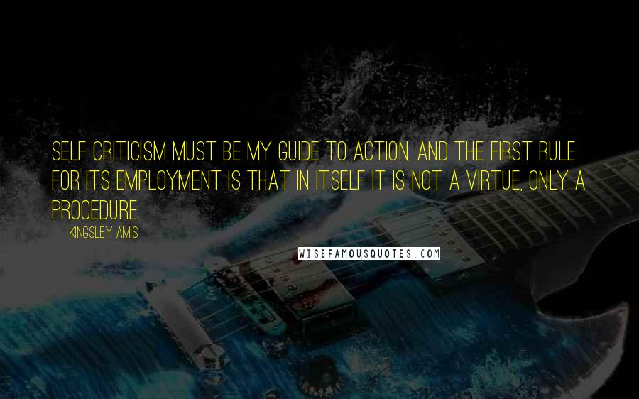 Kingsley Amis Quotes: Self criticism must be my guide to action, and the first rule for its employment is that in itself it is not a virtue, only a procedure.