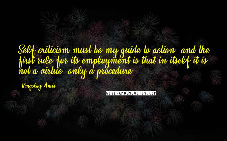 Kingsley Amis Quotes: Self criticism must be my guide to action, and the first rule for its employment is that in itself it is not a virtue, only a procedure.