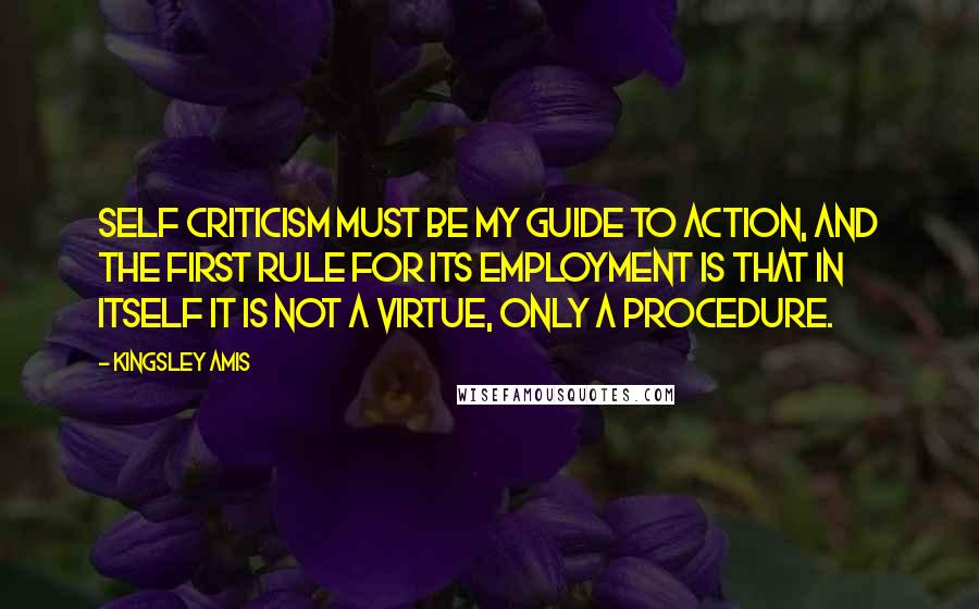 Kingsley Amis Quotes: Self criticism must be my guide to action, and the first rule for its employment is that in itself it is not a virtue, only a procedure.