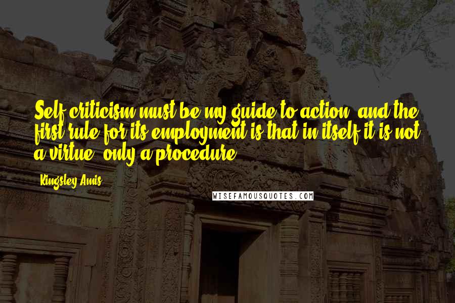 Kingsley Amis Quotes: Self criticism must be my guide to action, and the first rule for its employment is that in itself it is not a virtue, only a procedure.