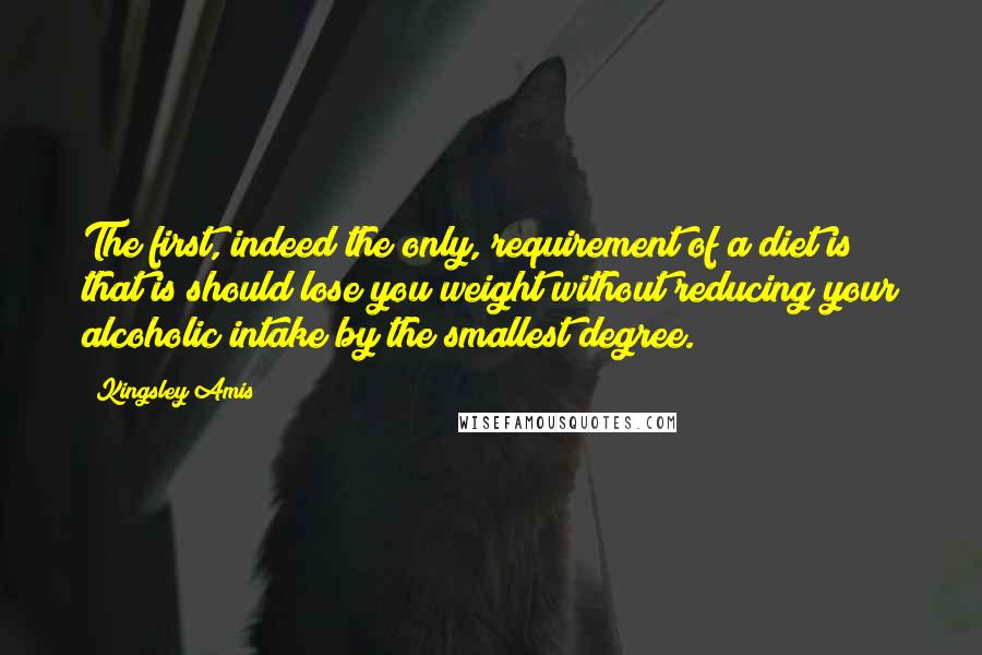 Kingsley Amis Quotes: The first, indeed the only, requirement of a diet is that is should lose you weight without reducing your alcoholic intake by the smallest degree.